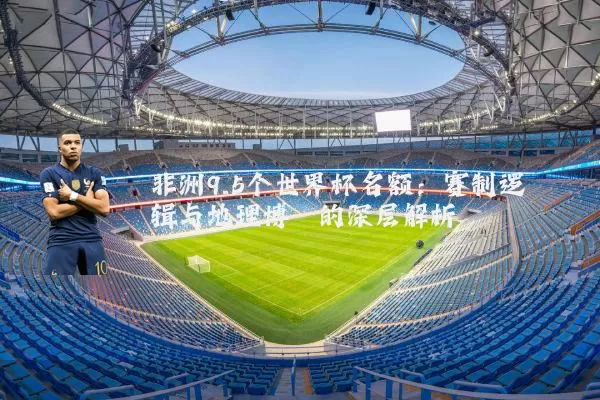 非洲9.5个世界杯名额：赛制逻辑与地理博弈的深层解析