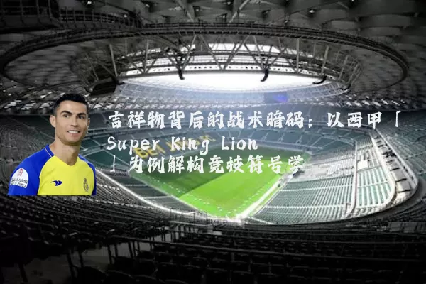 吉祥物背后的战术暗码:以西甲「Super King Lion」为例解构竞技符号学